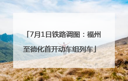 7月1日铁路调图：福州至德化首开动车组列车