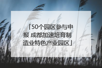 50个园区参与申报 成都加速培育制造业特色产业园区