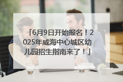6月9日开始报名！2025年威海中心城区幼儿园招生指南来了！