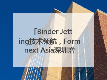 Binder Jetting技术领航，Formnext Asia深圳增材展解锁产业新动能